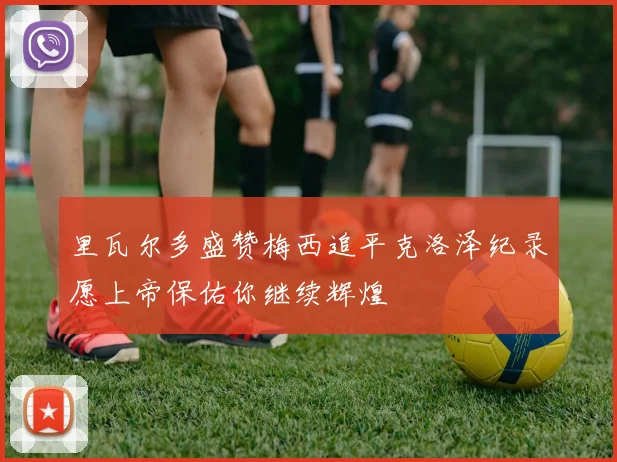 里瓦尔多盛赞梅西追平克洛泽纪录愿上帝保佑你继续辉煌