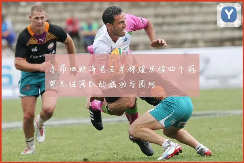 李昂回顾海港五年辉煌历程四个冠军见证团队的成功与团结