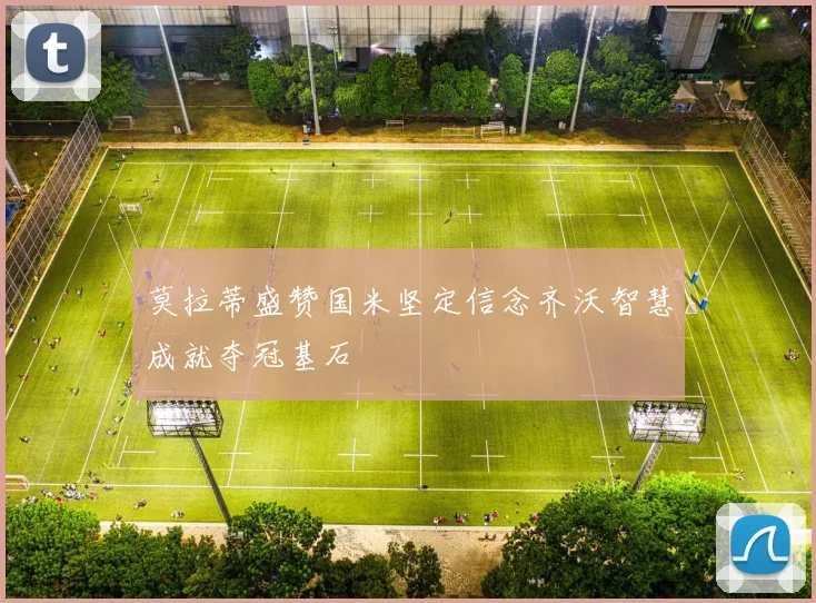 莫拉蒂盛赞国米坚定信念齐沃智慧成就夺冠基石