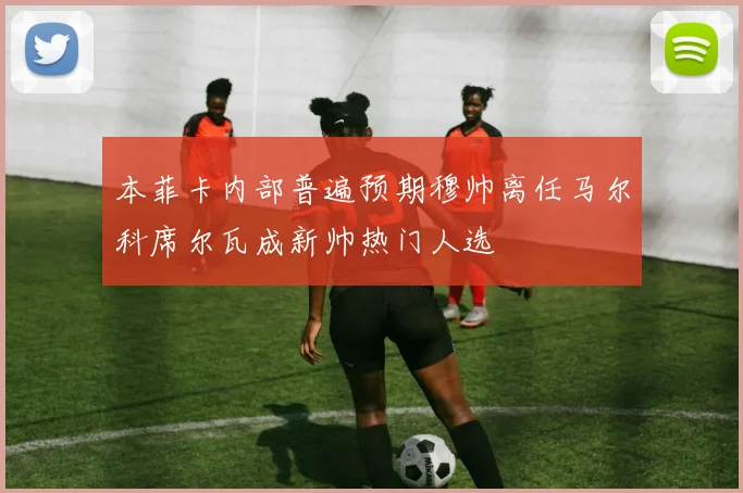 本菲卡内部普遍预期穆帅离任马尔科席尔瓦成新帅热门人选