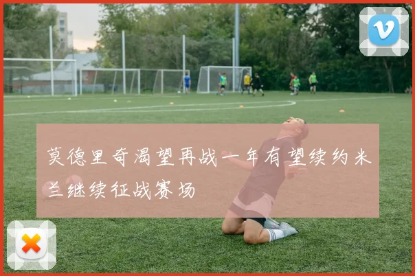 莫德里奇渴望再战一年有望续约米兰继续征战赛场