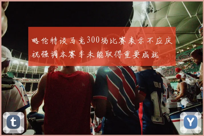 略伦特谈马竞300场比赛表示不应庆祝强调本赛季未能取得重要成就