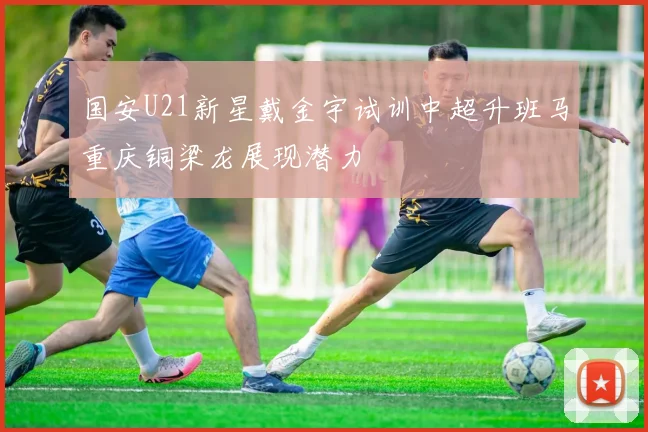 国安U21新星戴金宇试训中超升班马重庆铜梁龙展现潜力