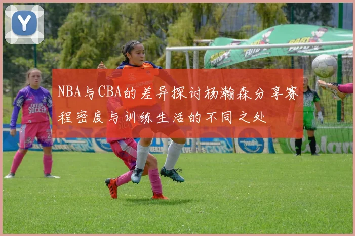 NBA与CBA的差异探讨杨瀚森分享赛程密度与训练生活的不同之处